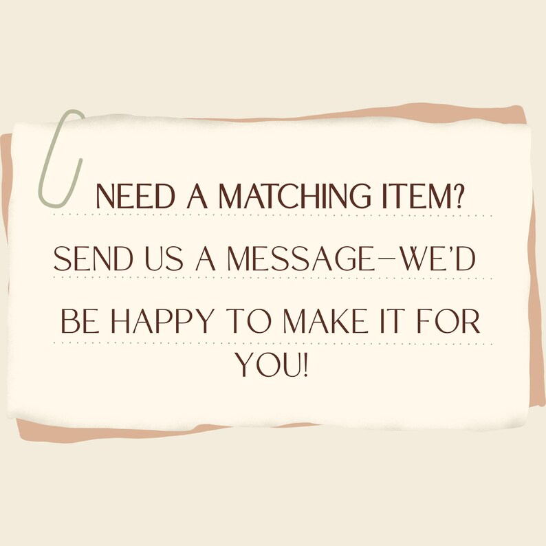 May include: A cream-colored paper with the text "NEED A MATCHING ITEM? SEND US A MESSAGE - WE'D BE HAPPY TO MAKE IT FOR YOU!" is held by a green paperclip. The paper has a light brown border.