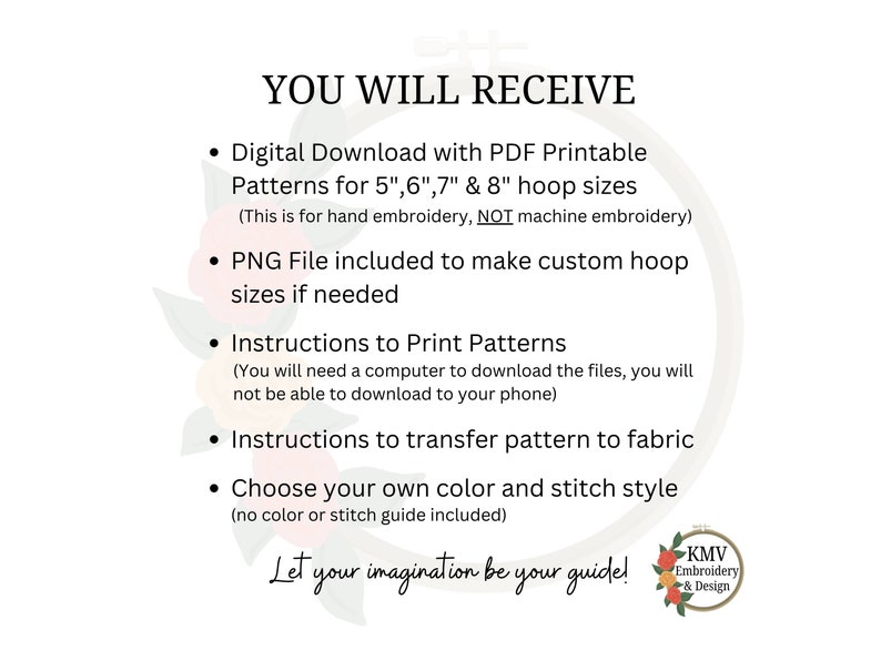 May include: A digital download for embroidery patterns for 5", 6", 7", and 8" hoop sizes. The text "YOU WILL RECEIVE" is at the top of the image. The text "Let your imagination be your guide!" is at the bottom of the image. The image also includes the text "KMV Embroidery & Design".