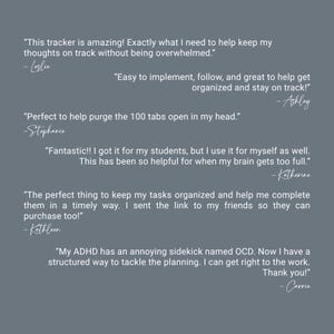 May include: A slate gray background featuring six white text testimonials. The quotes include: This tracker is amazing! Exactly what I need to help keep my thoughts on track without being overwhelmed. Easy to implement, follow, and great to help get organized and stay on track! Perfect to help purge the 100 tabs open in my head. Fantastic!! I got it for my students, but I use it for myself as well. This has been so helpful for when my brain gets too full. The perfect thing to keep my tasks organized and help me complete them in a timely way. I sent the link to my friends so they can purchase too! My ADHD has an annoying sidekick named OCD. Now I have a structured way to tackle the planning. I can get right to the work. Thank you!