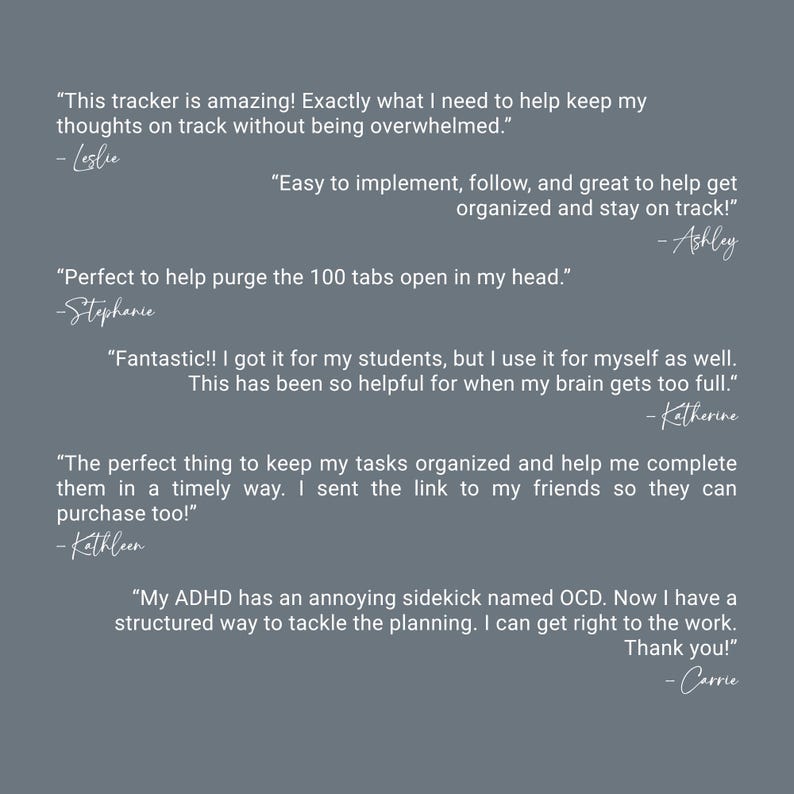 May include: A slate gray background featuring six white text testimonials. The quotes include: This tracker is amazing! Exactly what I need to help keep my thoughts on track without being overwhelmed. Easy to implement, follow, and great to help get organized and stay on track! Perfect to help purge the 100 tabs open in my head. Fantastic!! I got it for my students, but I use it for myself as well. This has been so helpful for when my brain gets too full. The perfect thing to keep my tasks organized and help me complete them in a timely way. I sent the link to my friends so they can purchase too! My ADHD has an annoying sidekick named OCD. Now I have a structured way to tackle the planning. I can get right to the work. Thank you!