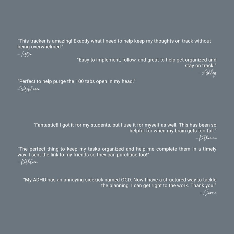 May include: A gray background with white text. The text includes customer testimonials about a tracker, highlighting its benefits for organization and managing thoughts. The testimonials are signed by Leslie, Ashley, Stephanie, Katherine, Kathleen, and Carrie.