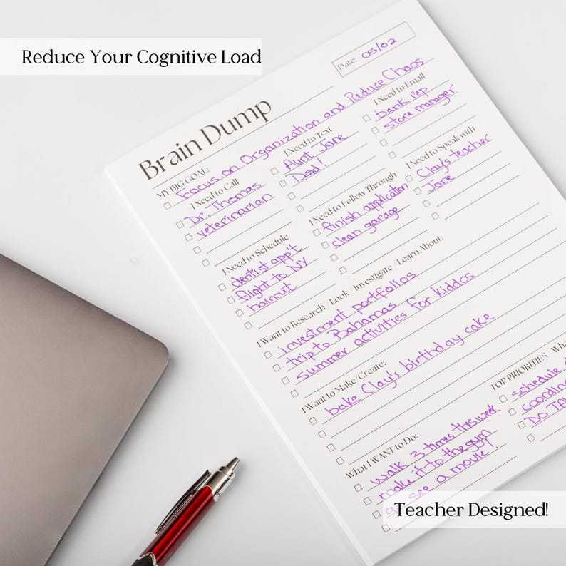 May include: A white notepad with the title "Brain Dump" and the text "Reduce Your Cognitive Load" at the top. The notepad has a checklist with handwritten items such as "Focus on Organisation and Reduce Chaos", "Need to Call Dr. Thomas", "Need to Text Aunt Jane", "Need to Schedule Dentist app't", "Need to Email Flight to NY", "Need to Follow Through Finish application", "Need to Speak with Clay's teacher", "Want to Research Look Investigate Learn About: Investment Portfolios", "Want to Make Create: Bake Clay's birthday cake", and "What I Want to Do: Walk 3 times this week". The notepad also has the text "Teacher Designed!" at the bottom.