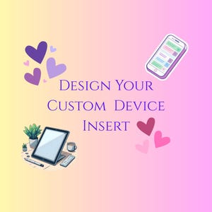 May include: A pink and yellow gradient background with the text "DESIGN YOUR CUSTOM DEVICE INSERT" in purple.  There are purple hearts in the top left corner and pink hearts in the bottom right corner.  A cartoon image of a tablet computer with a blank screen is in the bottom left corner.  A cartoon image of a smartphone with a text message on the screen is in the top right corner.