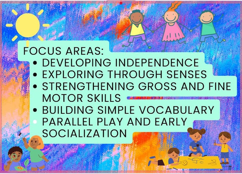 May include: A colorful illustration with a sun and stick figures of children. Text reads "FOCUS AREAS: DEVELOPING INDEPENDENCE, EXPLORING THROUGH SENSES, STRENGTHENING GROSS AND FINE MOTOR SKILLS, BUILDING SIMPLE VOCABULARY, PARALLEL PLAY AND EARLY SOCIALIZATION."