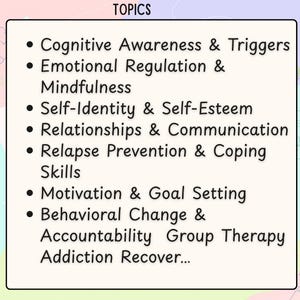 May include: A rectangular sign with a cream background and black text titled TOPICS. The list includes Cognitive Awareness & Triggers, Emotional Regulation & Mindfulness, Self-Identity & Self-Esteem, Relationships & Communication, Relapse Prevention & Coping Skills, Motivation & Goal Setting, and Behavioral Change & Accountability Group Therapy Addiction Recover...
