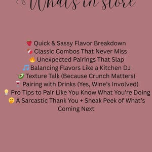 Puede incluir: Un fondo rosa con texto blanco que dice "What's in store" y enumera varios consejos para combinar sabores. Los consejos incluyen "Quick & Sassy Flavor Breakdown", "Classic Combos That Never Miss", "Unexpected Pairings That Slap", "Balancing Flavors Like a Kitchen DJ", "Texture Talk (Because Crunch Matters)", "Pairing with Drinks (Yes, Wine's Involved)", "Pro Tips to Pair Like You Know What You're Doing", y "A Sarcastic Thank You + Sneak Peek of What's Coming Next".