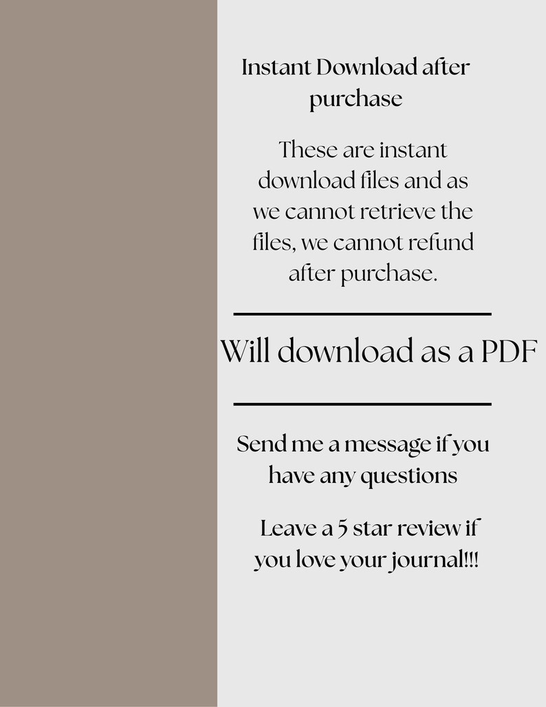 May include: Text on a light gray background with the words "Instant Download after purchase" and "Will download as a PDF". The text also says "These are instant download files and as we cannot retrieve the files, we cannot refund after purchase." and "Send me a message if you have any questions. Leave a 5 star review if you love your journal!!!"