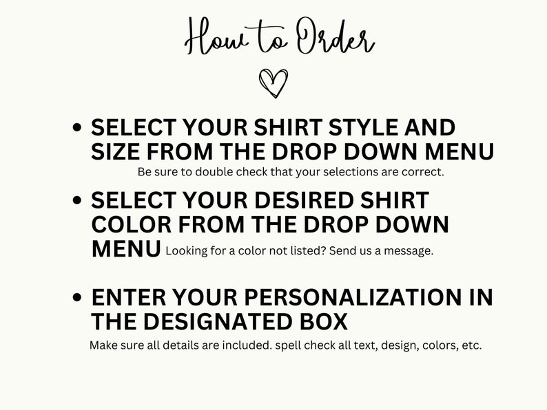 May include: How to Order: A graphic with three bullet points explaining how to order a personalized shirt. Select shirt style and size from the drop down menu, select shirt color from the drop down menu, and enter personalization in the designated box.