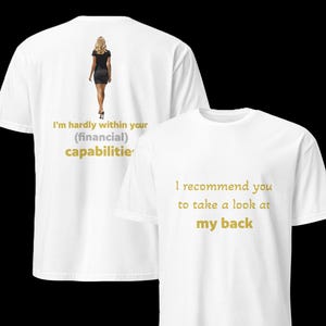 May include: Two white t-shirts with gold text. The front of the first shirt features a woman walking away from the viewer. The text on the front of the shirt reads "I'm hardly within your (financial) capabilities". The text on the back of the second shirt reads "I recommend you to take a look at my back".