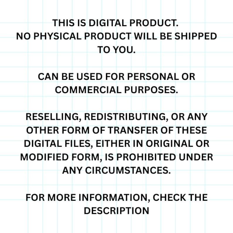 May include: Text on a white background with black text stating that this is a digital product and no physical product will be shipped. It also states that the product can be used for personal or commercial purposes. It also states that reselling, redistributing, or any other form of transfer of these digital files, either in original or modified form, is prohibited under any circumstances. It also states that for more information, check the description.