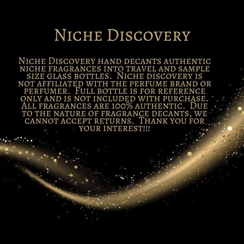 May include: Text on a black background with a gold glitter effect. The text reads: "NICHE DISCOVERY HAND DECANTS AUTHENTIC NICHE FRAGRANCES INTO TRAVEL AND SAMPLE SIZE GLASS BOTTLES. NICHE DISCOVERY IS NOT AFFILIATED WITH THE PERFUME BRAND OR PERFUMER. FULL BOTTLE IS FOR REFERENCE ONLY AND IS NOT INCLUDED WITH PURCHASE. ALL FRAGRANCES ARE 100% AUTHENTIC. DUE TO THE NATURE OF FRAGRANCE DECANTS, WE CANNOT ACCEPT RETURNS. THANK YOU FOR YOUR INTEREST!!!"