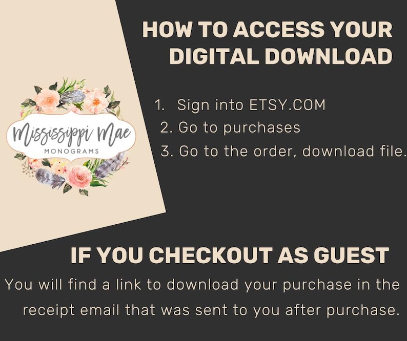 May include: An instructional graphic with a black and beige background featuring the text HOW TO ACCESS YOUR DIGITAL DOWNLOAD, steps 1 through 3, and IF YOU CHECKOUT AS GUEST. A floral wreath logo with the text Mississippi Mae Monograms is included.