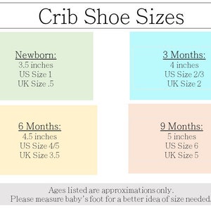 Crib Shoe Size Chart:
NB Months:
3.5 inches
US Size 1

3 Months:
4 inches
US Size 2/3

6 Months:
4.5 inches
US Size 4/5
9 Months:
5 inches
US Size 6
Ages listed are approximation only. Please measure baby’s foot for a better idea of size needed.