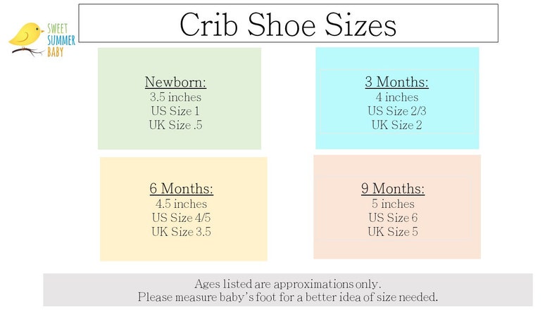 Crib Shoe Size Chart:
NB Months:
3.5 inches
US Size 1

3 Months:
4 inches
US Size 2/3

6 Months:
4.5 inches
US Size 4/5
9 Months:
5 inches
US Size 6
Ages listed are approximation only. Please measure baby’s foot for a better idea of size needed.