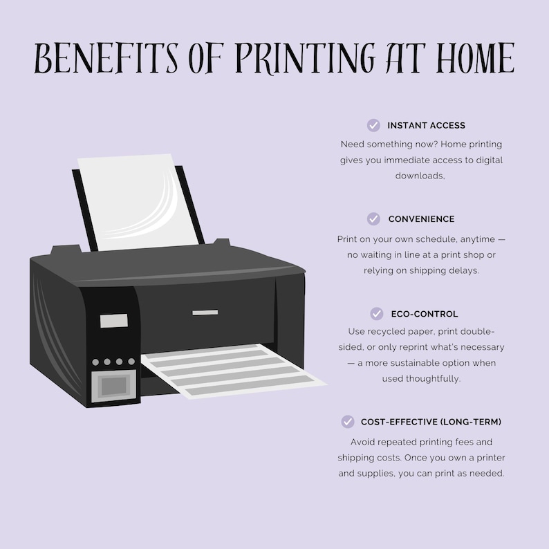 May include: Illustration of a black printer with a sheet of paper coming out of the tray. The text "BENEFITS OF PRINTING AT HOME" is at the top of the image. Below the printer are four check marks with text describing the benefits of printing at home: "INSTANT ACCESS", "CONVENIENCE", "ECO-CONTROL", and "COST-EFFECTIVE (LONG-TERM)".