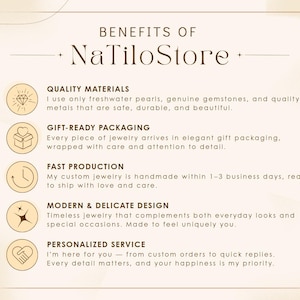 May include: Benefits of NaTiloStore: Quality materials, gift-ready packaging, fast production, modern & delicate design, personalized service.  I use only freshwater pearls, genuine gemstones, and quality metals that are safe, durable, and beautiful. Every piece of jewelry arrives in elegant gift packaging, wrapped with care and attention to detail. My custom jewelry is handmade within 1-3 business days, ready to ship with love and care. Timeless jewelry that complements both everyday looks and special occasions. Made to feel uniquely you. I'm here for you - from custom orders to quick replies. Every detail matters, and your happiness is my priority.