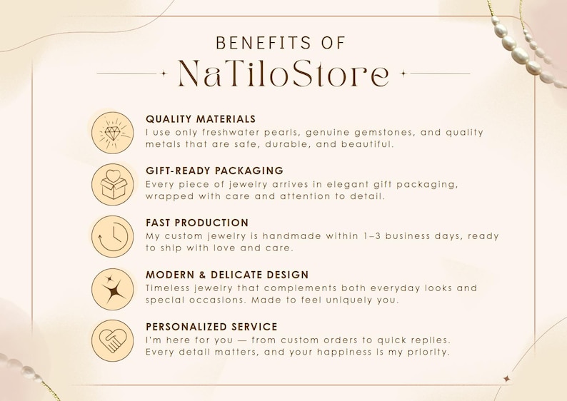 May include: Benefits of NaTiloStore: Quality materials, gift-ready packaging, fast production, modern & delicate design, personalized service.  I use only freshwater pearls, genuine gemstones, and quality metals that are safe, durable, and beautiful. Every piece of jewelry arrives in elegant gift packaging, wrapped with care and attention to detail. My custom jewelry is handmade within 1-3 business days, ready to ship with love and care. Timeless jewelry that complements both everyday looks and special occasions. Made to feel uniquely you. I'm here for you - from custom orders to quick replies. Every detail matters, and your happiness is my priority.