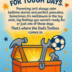 May include: An illustration of a toolbox with a hammer, wrench, and football inside. The toolbox is open and has a bright yellow glow coming from inside. The text "DAD'S TOOLBOX FOR TOUGH DAYS." is above the toolbox. The text "Parenting isn't always calm bedtime stories and perfect pancakes. Sometimes it's meltdowns in the toy aisle, big feelings you weren't ready for, or just one of those days. That's where the Dad's Toolbox comes in." is below the toolbox.