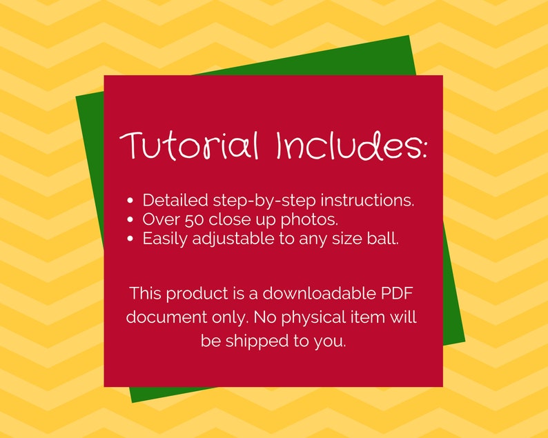 May include: Red and green graphic with the text "Tutorial Includes:" and a list of bullet points: Detailed step-by-step instructions, Over 50 close up photos, Easily adjustable to any size ball. This product is a downloadable PDF document only. No physical item will be shipped to you.