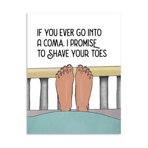 May include: A humorous print featuring a pair of cartoon feet peeking over a bed rail. The text reads, "IF YOU EVER GO INTO A COMA, I PROMISE TO SHAVE YOUR TOES." The artwork is set against a white background.