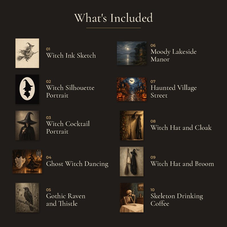 May include: A list titled What's Included featuring ten Halloween-themed images: 01 Witch Ink Sketch, 02 Witch Silhouette Portrait, 03 Witch Cocktail Portrait, 04 Ghost Witch Dancing, 05 Gothic Raven and Thistle, 06 Moody Lakeside Manor, 07 Haunted Village Street, 08 Witch Hat and Cloak, 09 Witch Hat and Broom, and 10 Skeleton Drinking Coffee.