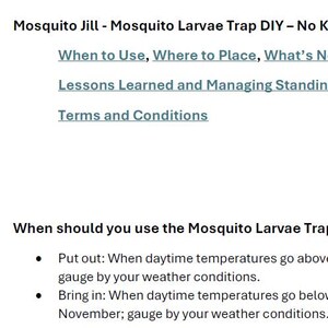 May include: A document titled Mosquito Jill - Mosquito Larvae Trap DIY - No Kit Instructions. It includes sections on when to use, where to place, what is needed, how to setup, maintenance, lessons learned, and terms and conditions for the trap.