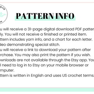 May include: A white background with a teal green border and black text. The text reads "SQUISHY & CO EST. 2010 PATTERN INFO" and lists information about a crochet pattern download. The text reads: "You will receive a 31-page digital download PDF pattern only. You will not receive a finished or printed item. Pattern includes yarn info, and a chart for each letter. Video demonstrating special stitch. You will receive a link to download your pattern after purchase. You may also print the pattern if you wish. Downloads are not available through the Etsy app. You will need to log in to Etsy on your mobile browser or computer. Pattern is written in English and uses US crochet terms."