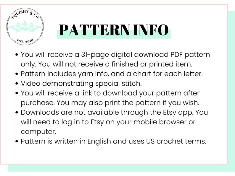 May include: A white background with a teal green border and black text. The text reads "SQUISHY & CO EST. 2010 PATTERN INFO" and lists information about a crochet pattern download. The text reads: "You will receive a 31-page digital download PDF pattern only. You will not receive a finished or printed item. Pattern includes yarn info, and a chart for each letter. Video demonstrating special stitch. You will receive a link to download your pattern after purchase. You may also print the pattern if you wish. Downloads are not available through the Etsy app. You will need to log in to Etsy on your mobile browser or computer. Pattern is written in English and uses US crochet terms."