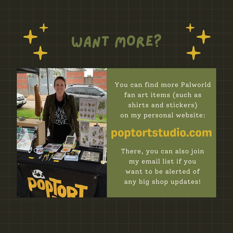 May include: A woman stands behind a table displaying various items for sale. The table has a sign that reads "POPTORT". The sign is in front of a green background with the text "WANT MORE?" in yellow. The text below the sign reads "You can find more Palworld fan art items (such as shirts and stickers) on my personal website: poptortstudio.com There, you can also join my email list if you want to be alerted of any big shop updates!"