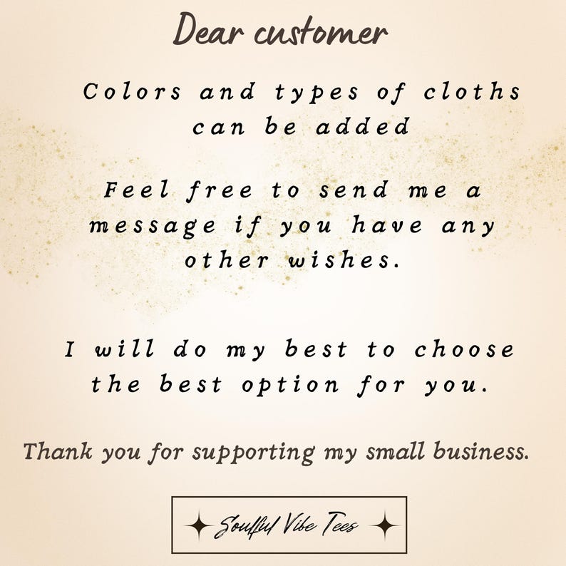 May include: A beige background with black text that reads "Dear customer. Colors and types of cloths can be added. Feel free to send me a message if you have any other wishes. I will do my best to choose the best option for you. Thank you for supporting my small business. Soufflel Vibe Tees."