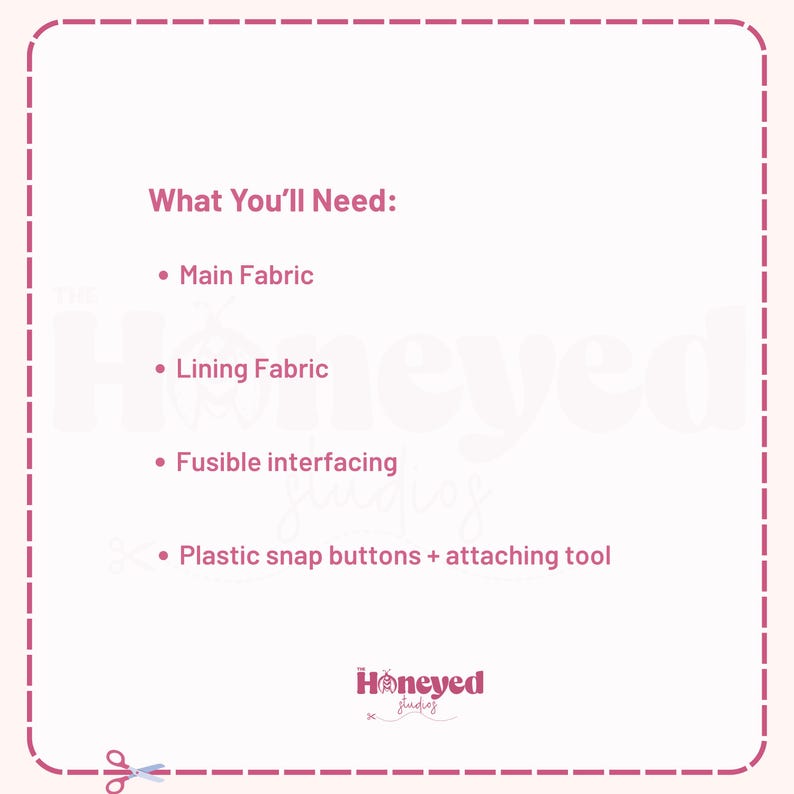 May include: A light pink graphic with a dashed border containing the text What You'll Need: followed by a list of items: Main Fabric, Lining Fabric, Fusible interfacing, and Plastic snap buttons + attaching tool. The Honeyed Studios logo is at the bottom.