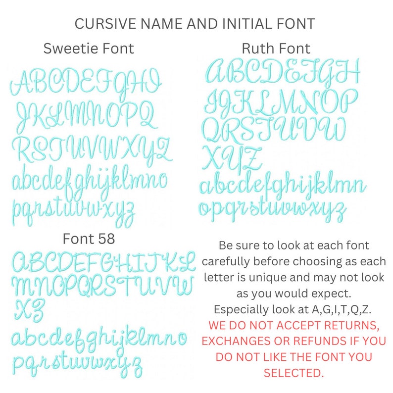 May include: A chart showing different cursive fonts for names and initials. The fonts are called Sweetie, Ruth, and Font 58. The chart includes all the letters of the alphabet in uppercase and lowercase. The text below the chart says "Be sure to look at each font carefully before choosing as each letter is unique and may not look as you would expect. Especially look at A, G, I, T, Q, Z. WE DO NOT ACCEPT RETURNS, EXCHANGES OR REFUNDS IF YOU DO NOT LIKE THE FONT YOU SELECTED."