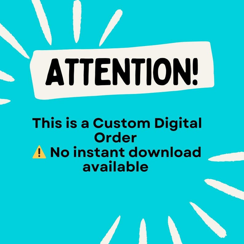 May include: A teal background with white burst accents surrounds a white rectangle with the word "ATTENTION!" in bold black text. Below, the text reads "This is a Custom Digital Order. No instant download available."