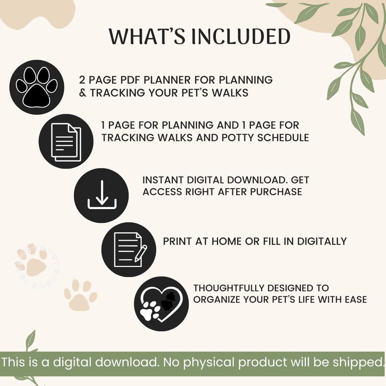 May include: A digital pet walk planner featuring the text WHAT'S INCLUDED, 2 PAGE PDF PLANNER FOR PLANNING & TRACKING YOUR PET'S WALKS, 1 PAGE FOR PLANNING AND 1 PAGE FOR TRACKING WALKS AND POTTY SCHEDULE, INSTANT DIGITAL DOWNLOAD, PRINT AT HOME OR FILL IN DIGITALLY, THOUGHTFULLY DESIGNED TO ORGANIZE YOUR PET'S LIFE WITH EASE, and THIS IS A DIGITAL DOWNLOAD. NO PHYSICAL PRODUCT WILL BE SHIPPED.