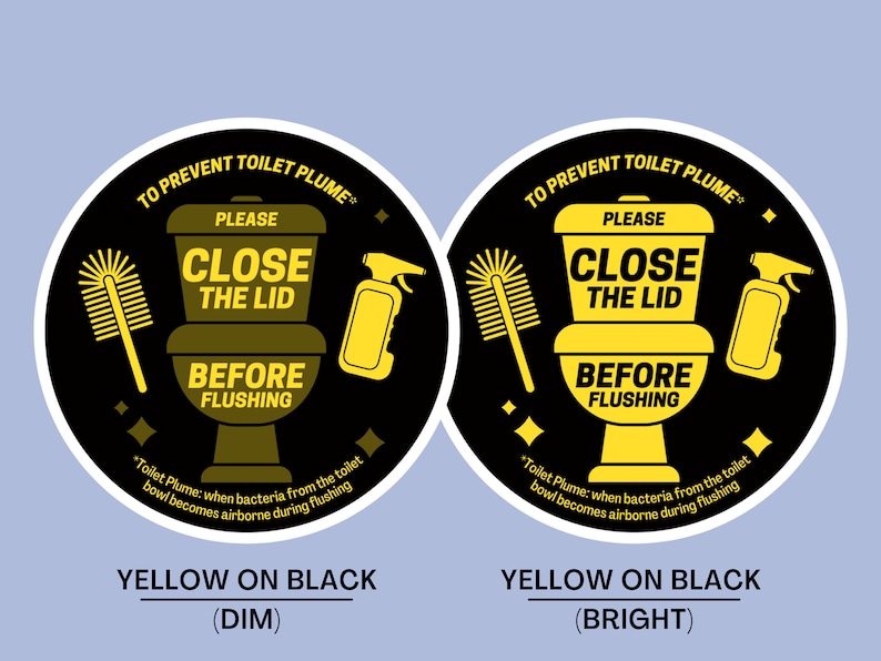 May include: Two black and yellow circular signs with the text "To Prevent Toilet Plume" and "Please Close the Lid Before Flushing". The sign on the left has a yellow toilet, toilet brush, and spray bottle on a black background. The sign on the right has a yellow toilet, toilet brush, and spray bottle on a black background. The text "Yellow on Black (Dim)" is below the left sign and the text "Yellow on Black (Bright)" is below the right sign.