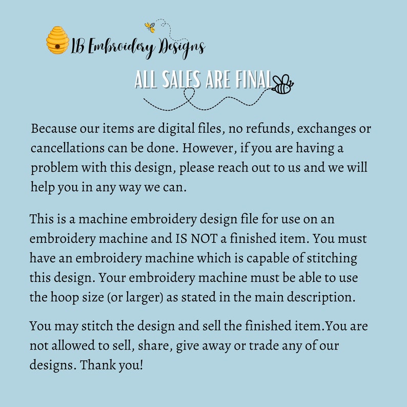 Pu&ograve; includere: Uno sfondo blu con testo bianco che recita "IB Embroidery Designs" e "ALL SALES ARE FINAL". Il testo &egrave; circondato da un'illustrazione di un'ape. Il testo sotto spiega che gli articoli sono file digitali e che non sono possibili rimborsi, scambi o cancellazioni. Il testo spiega anche che il design &egrave; destinato all'uso su una macchina da ricamo e non &egrave; un articolo finito. Il testo spiega anche che l'acquirente deve avere una macchina da ricamo in grado di cucire il design e che la macchina deve essere in grado di utilizzare la dimensione del telaio o pi&ugrave; grande come indicato nella descrizione principale. Il testo spiega anche che l'acquirente pu&ograve; cucire il design e vendere l'articolo finito, ma non &egrave; autorizzato a vendere, condividere, regalare o scambiare nessuno dei design. Il testo termina con "Grazie!"