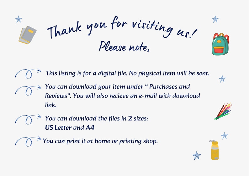 May include: A digital file information card with dark blue text reading: Thank you for visiting us! Please note, This listing is for a digital file. No physical item will be sent. You can download your item under Purchases and Reviews. You will also recieve an e-mail with download link. You can download the files in 2 sizes: US Letter and A4. You can print it at home or printing shop. Decorated with small blue stars, a backpack, pencils, and a water bottle.