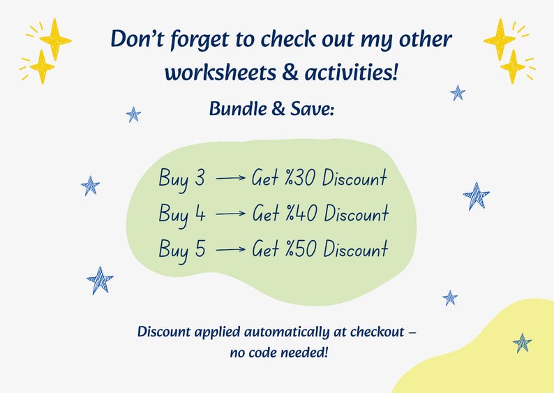 May include: A promotional graphic with a light green central shape on a white background. Text reads: Don't forget to check out my other worksheets & activities! Bundle & Save: Buy 3 -> Get %30 Discount, Buy 4 -> Get %40 Discount, Buy 5 -> Get %50 Discount. Discount applied automatically at checkout &ndash; no code needed! Decorated with yellow and blue stars.