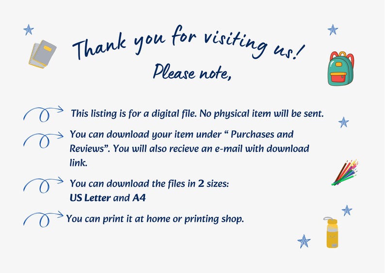 May include: A digital file information card with dark blue text reading Thank you for visiting us! Please note, This listing is for a digital file. No physical item will be sent. You can download your item under Purchases and Reviews. You will also recieve an e-mail with download link. You can download the files in 2 sizes: US Letter and A4. You can print it at home or printing shop. Decorated with small colorful icons of books, a backpack, pencils, and a water bottle.