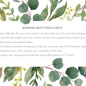 May include: Text on a white background with green watercolor leaves. The text reads "WORKING WITH FAUX PLANTS" and provides instructions on how to arrange faux plants.  Our stems ship flat. But you won't want to use them that way. Get your inner-designer going and trim the lengths with wire cutters. For the most natural look, remodel your stems by bending them into natural shapes. If you're making succulent arrangements, fill your container with dry floral foam topped with sphagnum moss. Then arrange your succulents in this base. Floral design rule: arrangements look best using odd numbers of 3, 5 and 7.