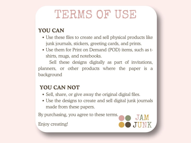 May include: A white card with rounded corners displays the text "TERMS OF USE" in a light brown color. The text details the permitted and prohibited uses of digital files, including creating physical products and POD items. The card includes the logo "JAM JUNK".