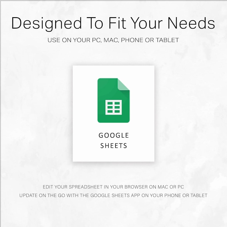 May include: A white background with the text "Designed To Fit Your Needs" and "USE ON YOUR PC, MAC, PHONE OR TABLET". A green icon with a spreadsheet grid and the words "GOOGLE SHEETS". Text below reads "EDIT YOUR SPREADSHEET IN YOUR BROWSER ON MAC OR PC" and "UPDATE ON THE GO WITH THE GOOGLE SHEETS APP ON YOUR PHONE OR TABLET".