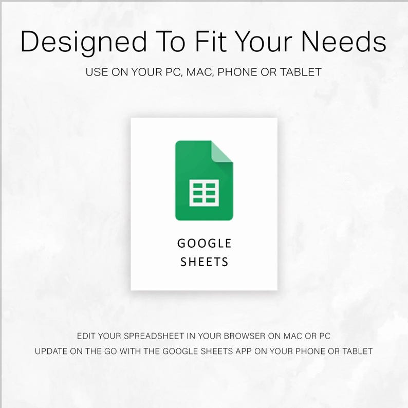 May include: A white background with the text "Designed To Fit Your Needs" and "USE ON YOUR PC, MAC, PHONE OR TABLET". A green icon with a spreadsheet grid and the words "GOOGLE SHEETS". Text below reads "EDIT YOUR SPREADSHEET IN YOUR BROWSER ON MAC OR PC" and "UPDATE ON THE GO WITH THE GOOGLE SHEETS APP ON YOUR PHONE OR TABLET".