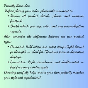 May include: A rectangular informational graphic with a gradient background transitioning from light green to blue. The text reads: Friendly Reminder: Before placing your order, please take a moment to: Review all product details, photos, and customer feedback. Double-check your size, color, and any personalization requests. Also, remember the difference between our two product types: Ornament: Bold colors, one-sided design (light doesn't go through) &mdash; ideal for Christmas trees or decorative displays. Suncatcher: Light, translucent, and double-sided &mdash; best for sunny window spots. Choosing carefully helps ensure your item perfectly matches your style and expectations!