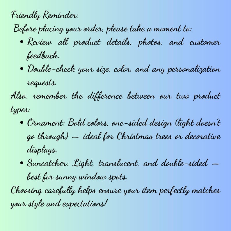 May include: A rectangular informational graphic with a gradient background transitioning from light green to blue. The text reads: Friendly Reminder: Before placing your order, please take a moment to: Review all product details, photos, and customer feedback. Double-check your size, color, and any personalization requests. Also, remember the difference between our two product types: Ornament: Bold colors, one-sided design (light doesn't go through) &mdash; ideal for Christmas trees or decorative displays. Suncatcher: Light, translucent, and double-sided &mdash; best for sunny window spots. Choosing carefully helps ensure your item perfectly matches your style and expectations!