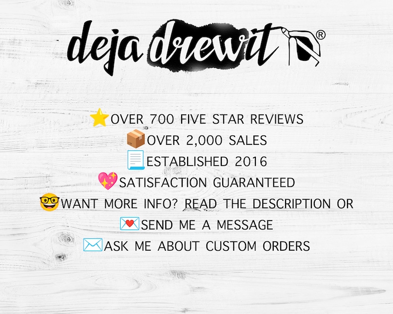May include: A white wood background with text that reads "deja drewit" in black cursive font. Below the text are several icons and text that reads "OVER 700 FIVE STAR REVIEWS", "OVER 2,000 SALES", "ESTABLISHED 2016", "SATISFACTION GUARANTEED", "WANT MORE INFO? READ THE DESCRIPTION OR", "SEND ME A MESSAGE", and "ASK ME ABOUT CUSTOM ORDERS".