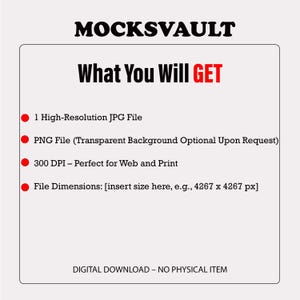 May include: A red text graphic on a white background that says "MOCKSVAULT" and "What You Will GET".  The graphic lists the following: 1 High-Resolution JPG File, PNG File (Transparent Background Optional Upon Request), 300 DPI - Perfect for Web and Print, File Dimensions: [insert size here, e.g., 4267 x 4267 px].  The graphic also says "DIGITAL DOWNLOAD - NO PHYSICAL ITEM".