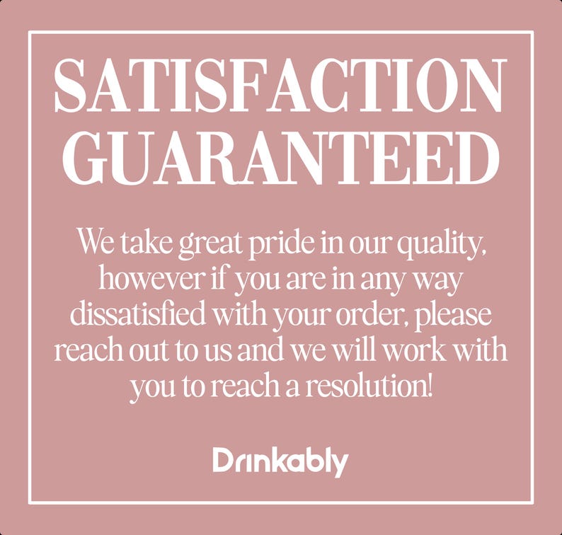May include: A square graphic with a pink background and white border. The text "SATISFACTION GUARANTEED" is at the top. Below, it reads: "We take great pride in our quality...reach out to us and we will work with you to reach a resolution!" The word "Drinkably" is at the bottom.