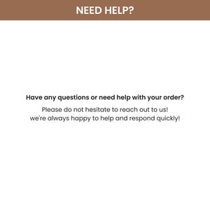 Puede incluir: Fondo blanco con el texto "NEED HELP?" en marr&oacute;n en la parte superior. El texto "Have any questions or need help with your order?" est&aacute; debajo. El texto "Please do not hesitate to reach out to us! we're always happy to help and respond quickly!" est&aacute; debajo.