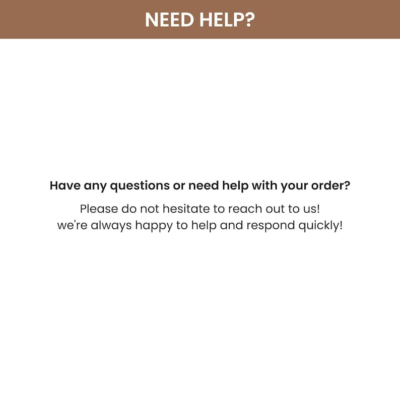 Puede incluir: Fondo blanco con el texto "NEED HELP?" en marr&oacute;n en la parte superior. El texto "Have any questions or need help with your order?" est&aacute; debajo. El texto "Please do not hesitate to reach out to us! we're always happy to help and respond quickly!" est&aacute; debajo.